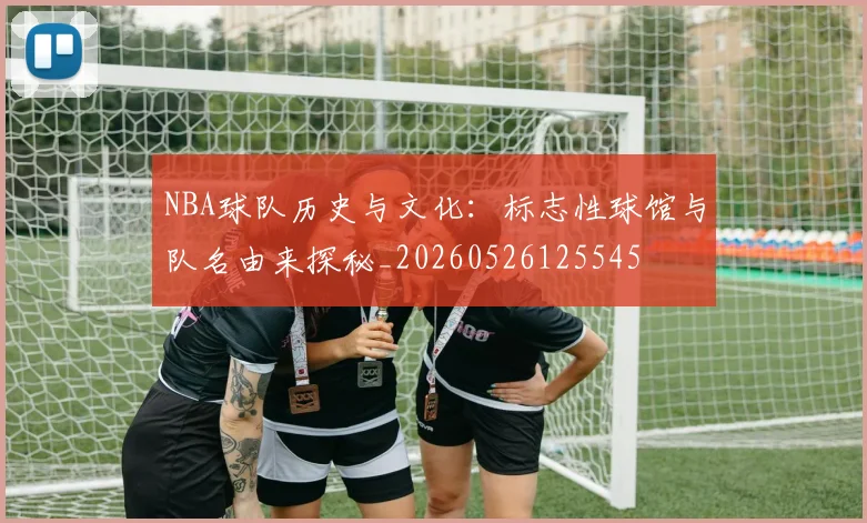 NBA球队历史与文化:标志性球馆与队名由来探秘_20260526125545
