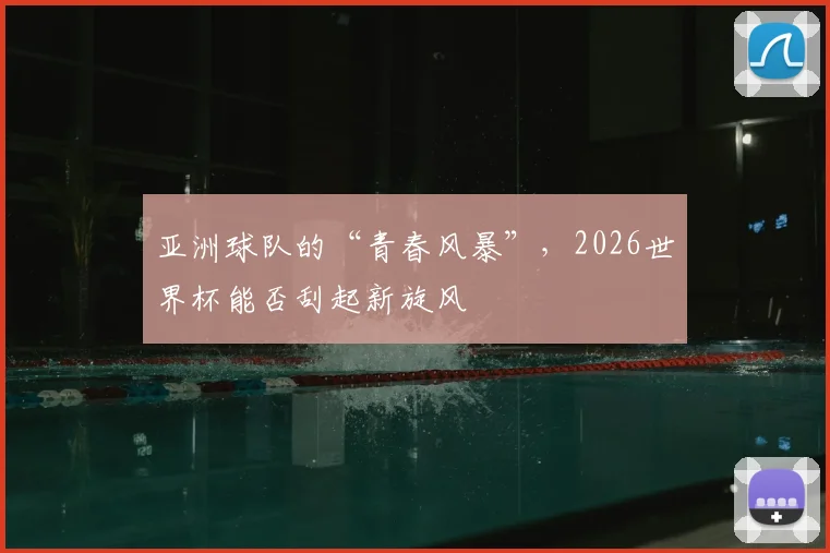 亚洲球队的“青春风暴”,2026世界杯能否刮起新旋风