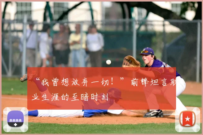 “我曾想放弃一切!”前锋坦言职业生涯的至暗时刻