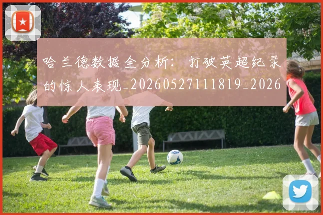 哈兰德数据全分析：打破英超纪录的惊人表现_20260527111819_20260608142751