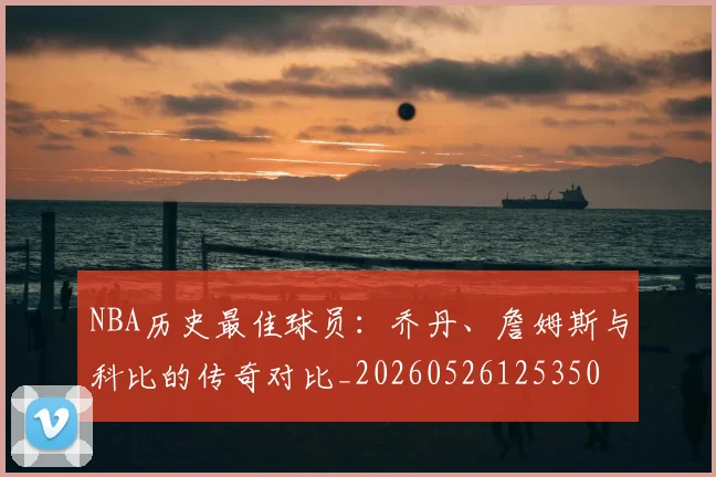 NBA历史最佳球员：乔丹、詹姆斯与科比的传奇对比_20260526125350