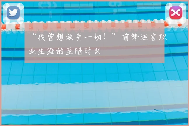 “我曾想放弃一切!”前锋坦言职业生涯的至暗时刻