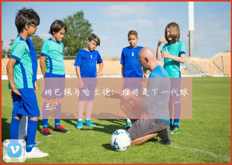 姆巴佩与哈兰德：谁将是下一代球王？
