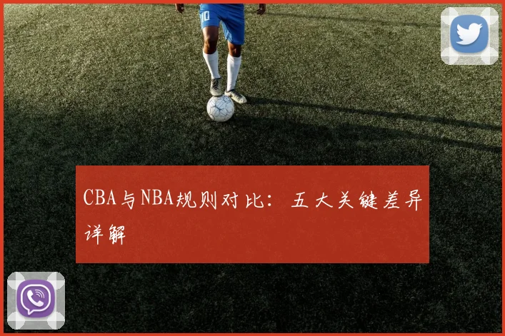 CBA与NBA规则对比:五大关键差异详解