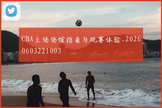 CBA主场场馆指南与观赛体验_20260603221003
