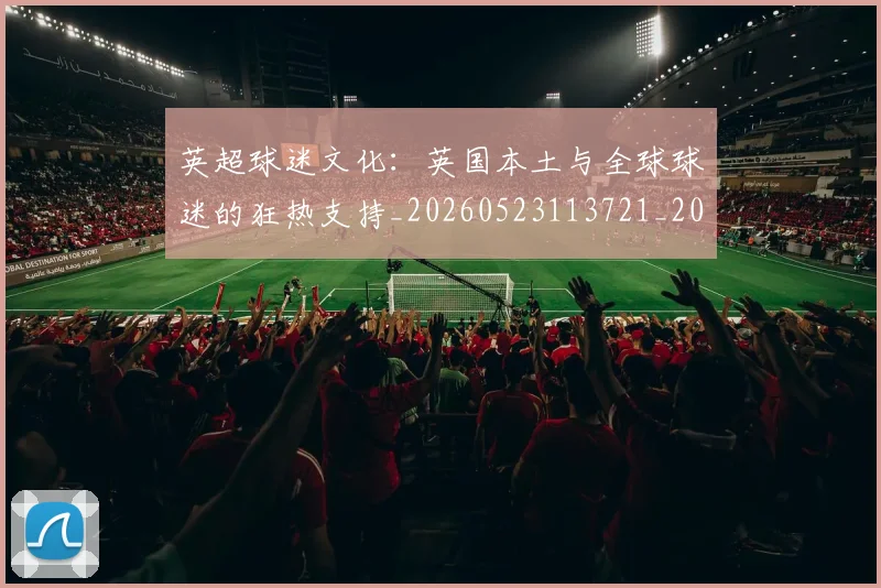 英超球迷文化：英国本土与全球球迷的狂热支持_20260523113721_20260610170050