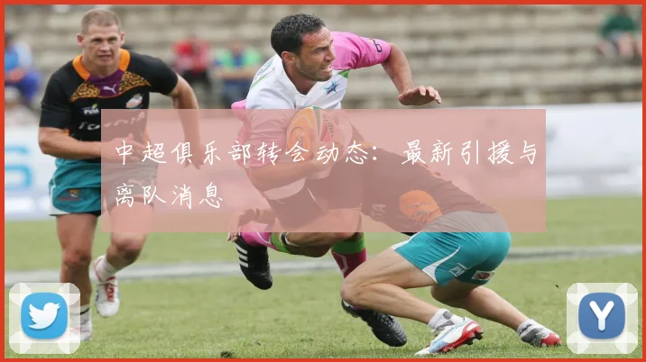中超俱乐部转会动态:最新引援与离队消息