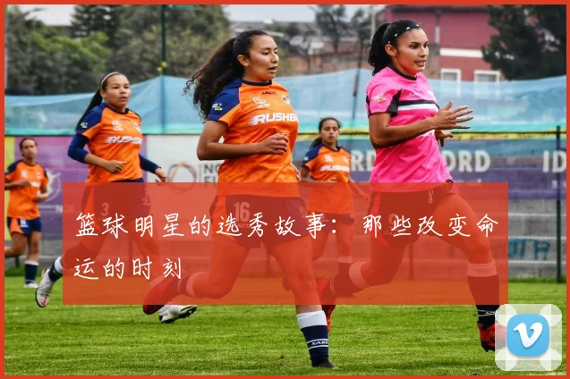 篮球明星的选秀故事：那些改变命运的时刻