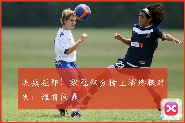 决战在即!欧冠积分榜上演终极对决,谁将问鼎
