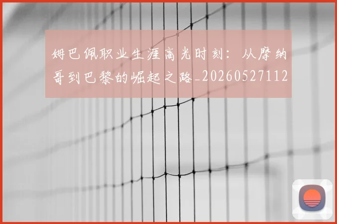 姆巴佩职业生涯高光时刻:从摩纳哥到巴黎的崛起之路_20260527112209