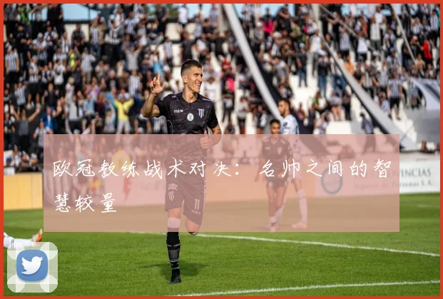欧冠教练战术对决：名帅之间的智慧较量