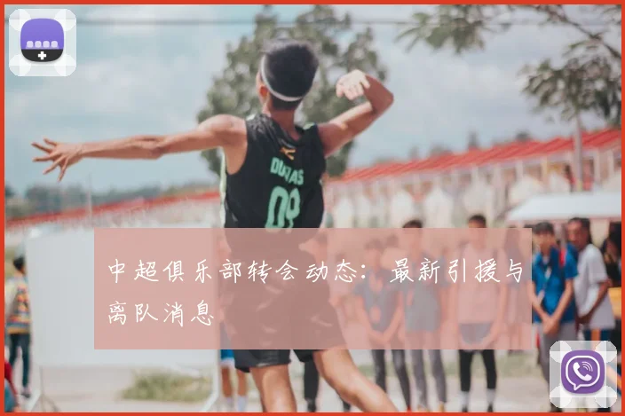 中超俱乐部转会动态:最新引援与离队消息