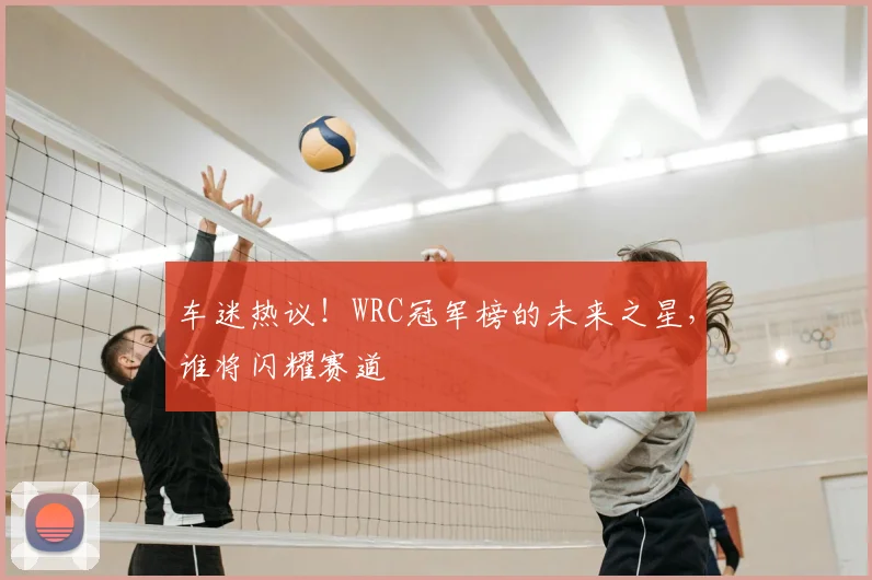 车迷热议！WRC冠军榜的未来之星，谁将闪耀赛道
