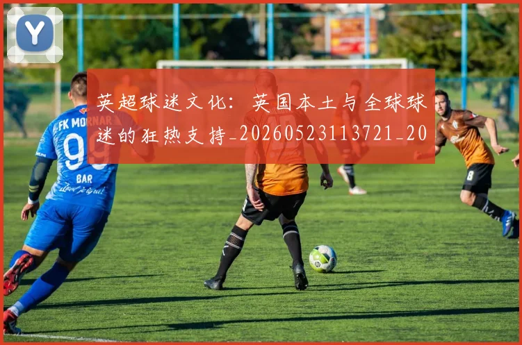英超球迷文化:英国本土与全球球迷的狂热支持_20260523113721_20260610170050