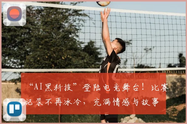 “AI黑科技”登陆电竞舞台！比赛记录不再冰冷，充满情感与故事