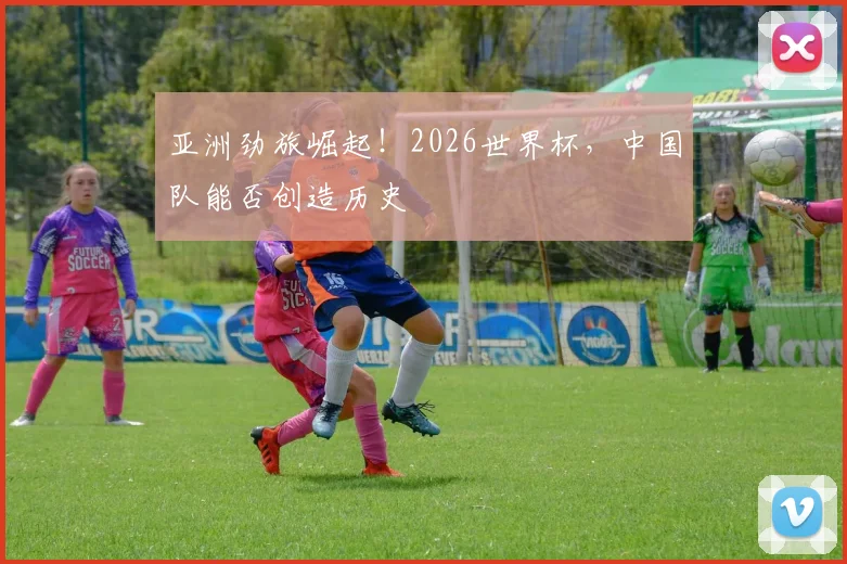 亚洲劲旅崛起！2026世界杯，中国队能否创造历史