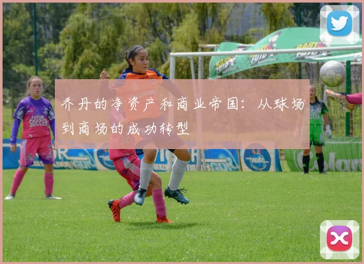 乔丹的净资产和商业帝国:从球场到商场的成功转型
